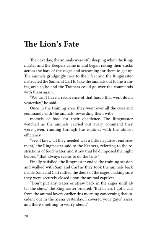 The Lion’s Fate  ‘The next day, the animals were still sleeping when the Ring- master and the Keepers came in and began raking their sticks across the bars of the cages and sereaming for them to get up. ‘The animals grudgingly rose to their feet and the Ringmaster instructed the Sam and Carl to take the animals out to the train- ing area so he and the Trainers could go over the commands with them again.  “We can’t have a recurrence of that fiasco that went down yesterday he said.  Once in the training area, they went over all the cues and commands with the animals, rewarding them with  morsels of food for their obedience. The Ringmaster watched as the animals carried out every command they were given, running through the routines with the utmost efficiency.  “See, I knew all they needed was a little negative reinforce- ment”the Ringmaster said to the Keepers, referring to the re- strictions of food, water, and straw that he’d imposed the night before. “That always seems to do the trick”  Finally satisfied, the Ringmaster ended the training session and walked with Sam and Carl as they took the animals back inside. Sam and Carl rattled the doors of the cages, making sure they were securely closed upon the animal captives.  “Don’t put any water or straw back in the cages until af- ter the show” the Ringmaster ordered. “But listen, I got a call from the animal lovers earlier this morning concerning that in- cident out in the arena yesterday. I covered your guys’ asses, and there’s nothing to worry about™  78 